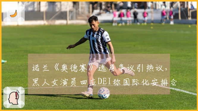 诺兰《奥德赛》选角争议引热议，黑人女演员回应DEI称国际化安排合理