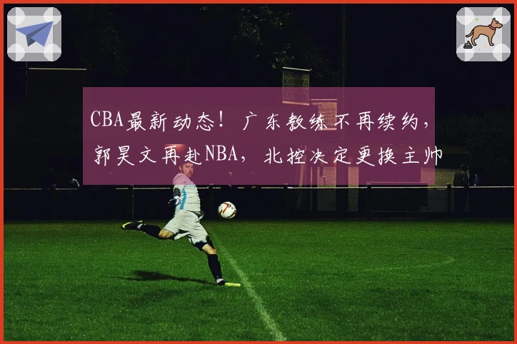 CBA最新动态！广东教练不再续约，郭昊文再赴NBA，北控决定更换主帅
